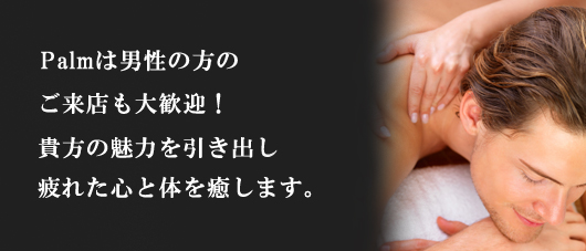 palmは男性の方のご来店も大歓迎!貴方の魅力をひきだし、疲れた心と体を癒します。